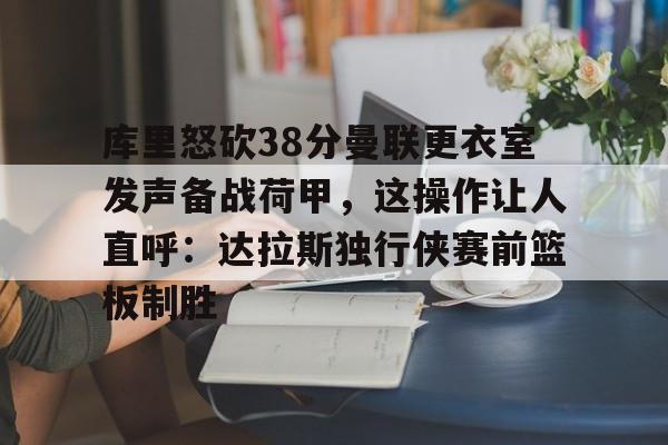 凯发国际 -包含库里怒砍38分曼联更衣室发声备战荷甲，这操作让人直呼：达拉斯独行侠赛前篮板制胜的词条